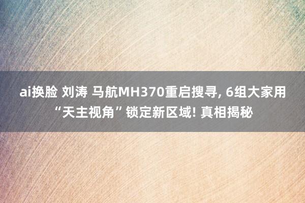 ai换脸 刘涛 马航MH370重启搜寻， 6组大家用“天主视角”锁定新区域! 真相揭秘