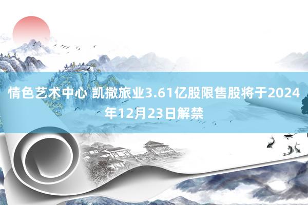 情色艺术中心 凯撒旅业3.61亿股限售股将于2024年12月23日解禁