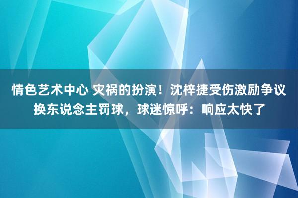 情色艺术中心 灾祸的扮演！沈梓捷受伤激励争议换东说念主罚球，球迷惊呼：响应太快了