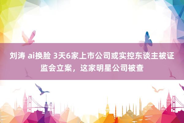 刘涛 ai换脸 3天6家上市公司或实控东谈主被证监会立案，这家明星公司被查