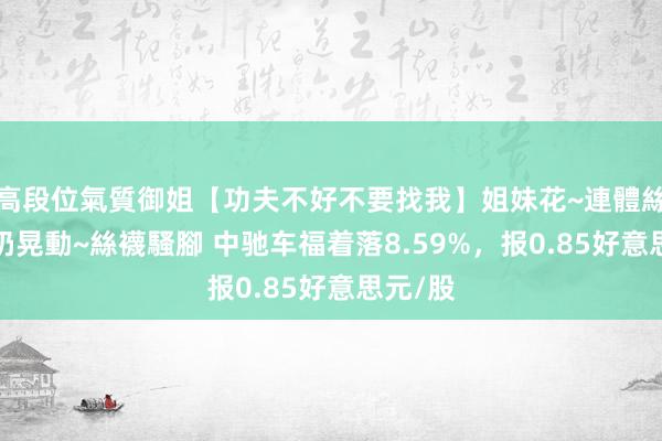 高段位氣質御姐【功夫不好不要找我】姐妹花~連體絲襪~大奶晃動~絲襪騷腳 中驰车福着落8.59%，报0.85好意思元/股