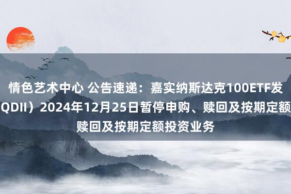 情色艺术中心 公告速递：嘉实纳斯达克100ETF发起聚积（QDII）2024年12月25日暂停申购、赎回及按期定额投资业务