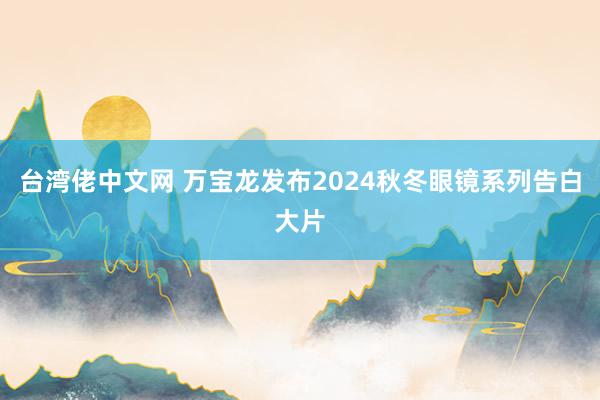 台湾佬中文网 万宝龙发布2024秋冬眼镜系列告白大片