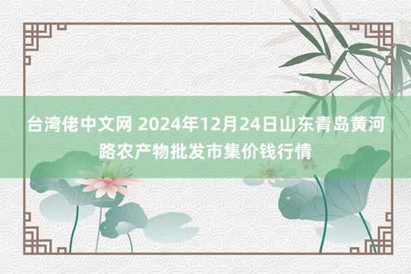 台湾佬中文网 2024年12月24日山东青岛黄河路农产物批发市集价钱行情