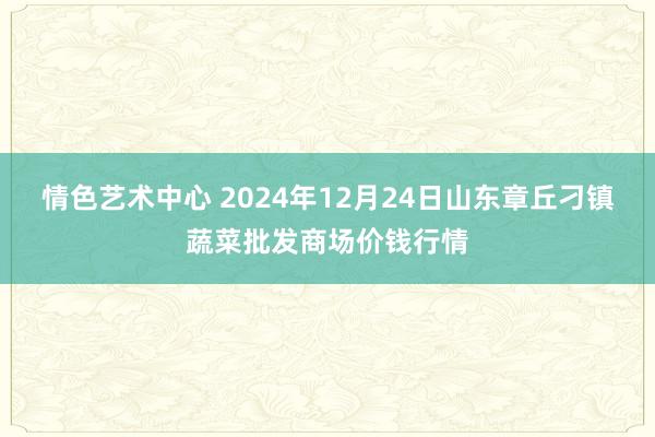 情色艺术中心 2024年12月24日山东章丘刁镇蔬菜批发商场价钱行情