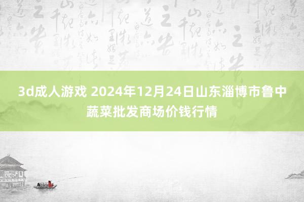 3d成人游戏 2024年12月24日山东淄博市鲁中蔬菜批发商场价钱行情