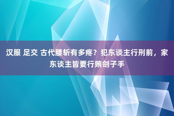 汉服 足交 古代腰斩有多疼？犯东谈主行刑前，家东谈主皆要行贿刽子手