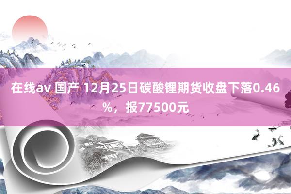 在线av 国产 12月25日碳酸锂期货收盘下落0.46%，报77500元