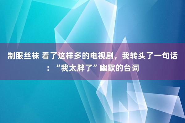 制服丝袜 看了这样多的电视剧，我转头了一句话：“我太胖了”幽默的台词