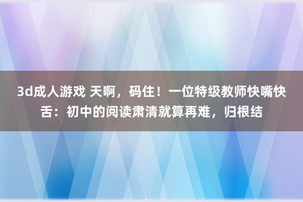 3d成人游戏 天啊，码住！一位特级教师快嘴快舌：初中的阅读肃清就算再难，归根结