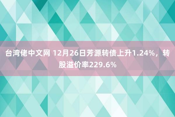 台湾佬中文网 12月26日芳源转债上升1.24%，转股溢价率229.6%