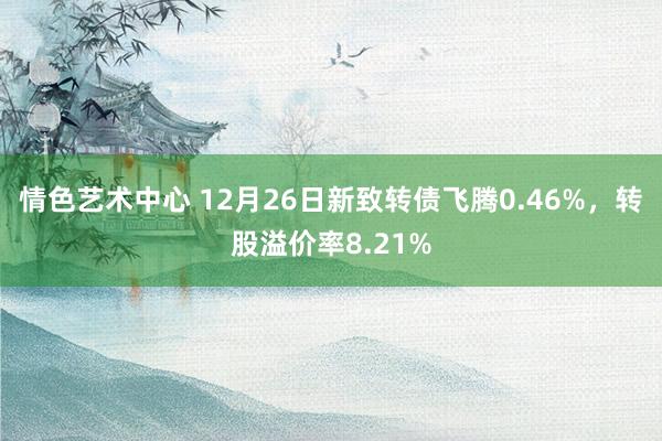 情色艺术中心 12月26日新致转债飞腾0.46%，转股溢价率8.21%