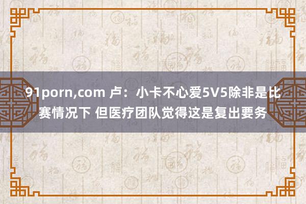 91porn，com 卢：小卡不心爱5V5除非是比赛情况下 但医疗团队觉得这是复出要务