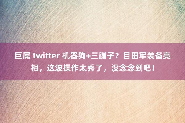 巨屌 twitter 机器狗+三蹦子？目田军装备亮相，这波操作太秀了，没念念到吧！