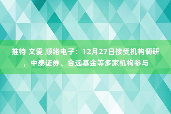 推特 文爱 顺络电子：12月27日接受机构调研，中泰证券、合远基金等多家机构参与