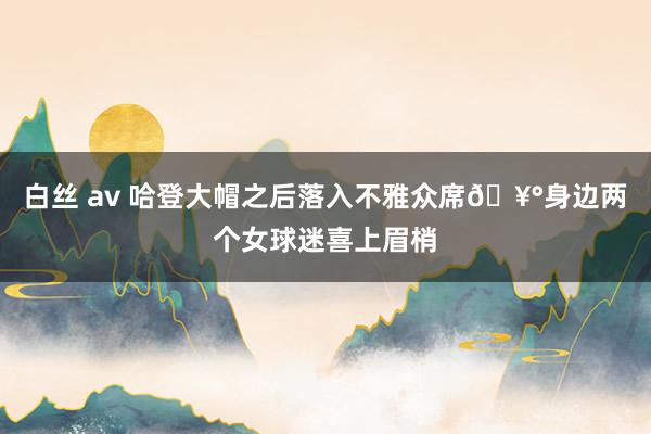 白丝 av 哈登大帽之后落入不雅众席🥰身边两个女球迷喜上眉梢