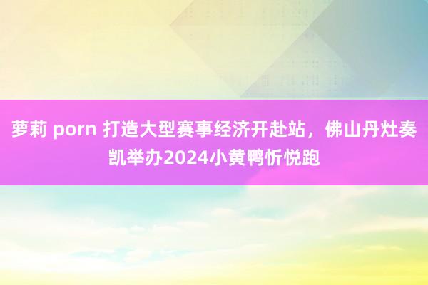 萝莉 porn 打造大型赛事经济开赴站，佛山丹灶奏凯举办2024小黄鸭忻悦跑