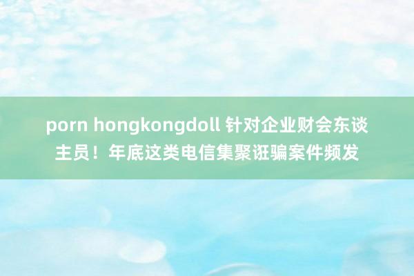 porn hongkongdoll 针对企业财会东谈主员！年底这类电信集聚诳骗案件频发