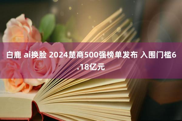 白鹿 ai换脸 2024楚商500强榜单发布 入围门槛6.18亿元