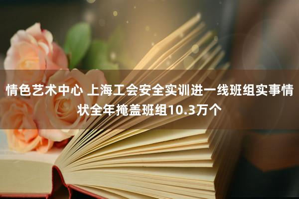 情色艺术中心 上海工会安全实训进一线班组实事情状全年掩盖班组10.3万个