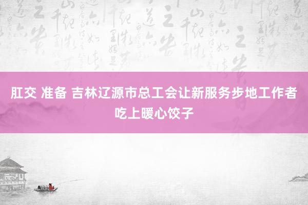 肛交 准备 吉林辽源市总工会让新服务步地工作者吃上暖心饺子