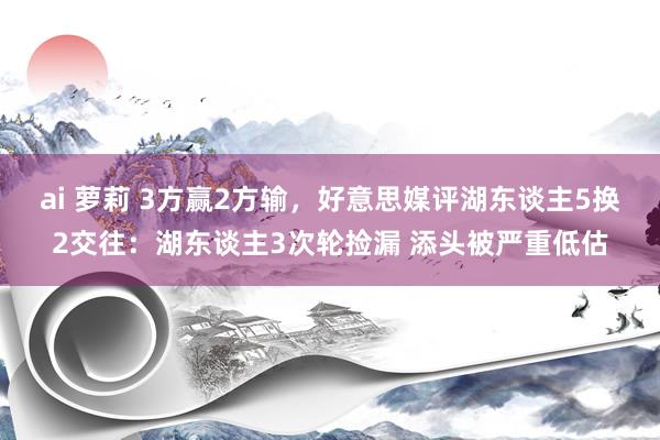 ai 萝莉 3方赢2方输，好意思媒评湖东谈主5换2交往：湖东谈主3次轮捡漏 添头被严重低估