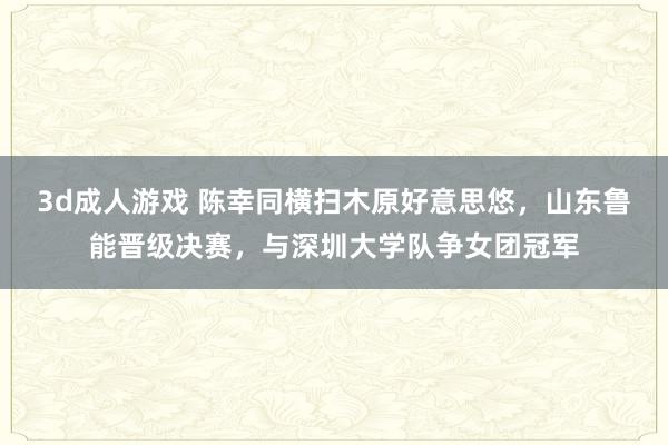 3d成人游戏 陈幸同横扫木原好意思悠，山东鲁能晋级决赛，与深圳大学队争女团冠军