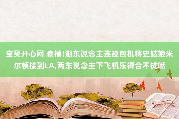 宝贝开心网 豪横!湖东说念主连夜包机将史姑娘米尔顿接到LA，两东说念主下飞机乐得合不拢嘴