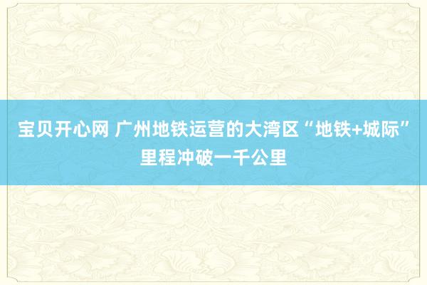 宝贝开心网 广州地铁运营的大湾区“地铁+城际”里程冲破一千公里