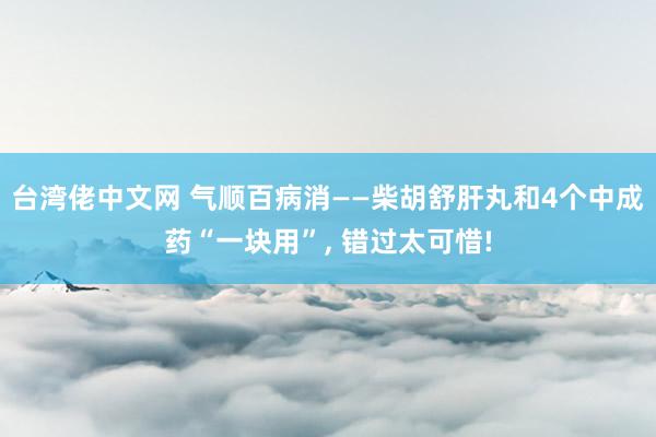 台湾佬中文网 气顺百病消——柴胡舒肝丸和4个中成药“一块用”， 错过太可惜!