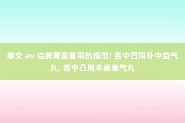 拳交 av 治脾胃最管用的模范! 舌中凹用补中益气丸， 舌中凸用木香顺气丸