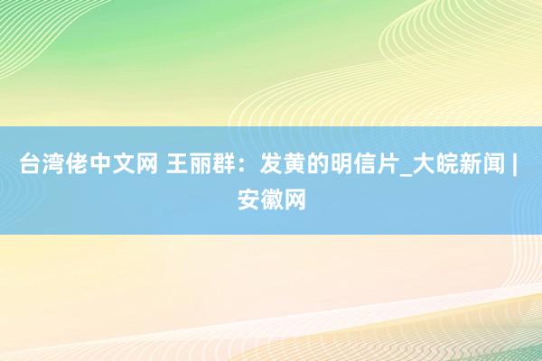 台湾佬中文网 王丽群：发黄的明信片_大皖新闻 | 安徽网