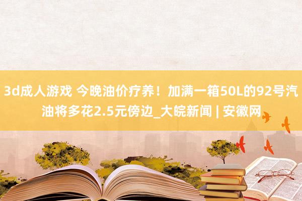 3d成人游戏 今晚油价疗养！加满一箱50L的92号汽油将多花2.5元傍边_大皖新闻 | 安徽网