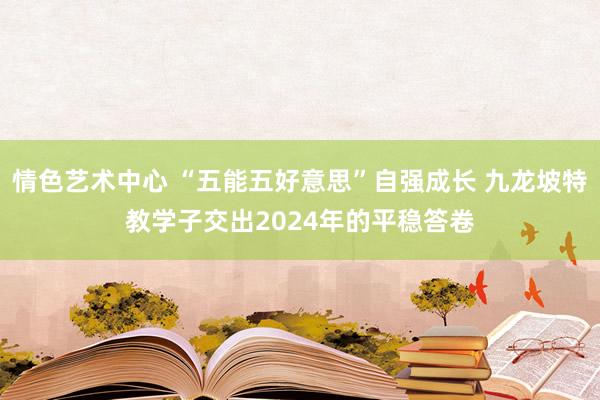 情色艺术中心 “五能五好意思”自强成长 九龙坡特教学子交出2024年的平稳答卷