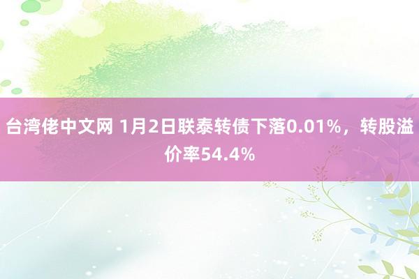 台湾佬中文网 1月2日联泰转债下落0.01%，转股溢价率54.4%