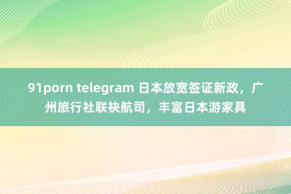 91porn telegram 日本放宽签证新政，广州旅行社联袂航司，丰富日本游家具