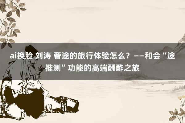 ai换脸 刘涛 奢途的旅行体验怎么？——和会“途推测”功能的高端酬酢之旅