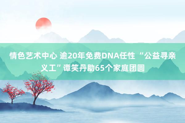 情色艺术中心 逾20年免费DNA任性 “公益寻亲义工”谭笑丹助65个家庭团圆