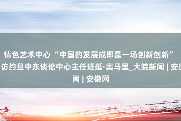 情色艺术中心 “中国的发展成即是一场创新创新”  ——访约旦中东谈论中心主任班延·奥马里_大皖新闻 | 安徽网