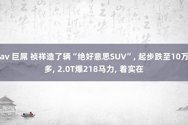 av 巨屌 祯祥造了辆“绝好意思SUV”， 起步跌至10万多， 2.0T爆218马力， 着实在