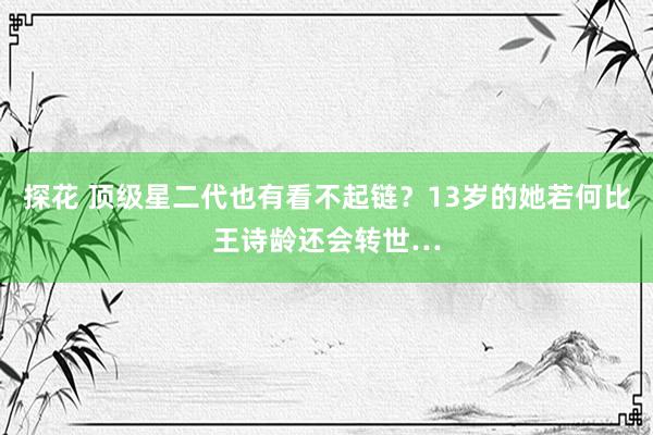 探花 顶级星二代也有看不起链？13岁的她若何比王诗龄还会转世…