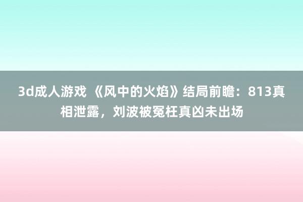 3d成人游戏 《风中的火焰》结局前瞻：813真相泄露，刘波被冤枉真凶未出场