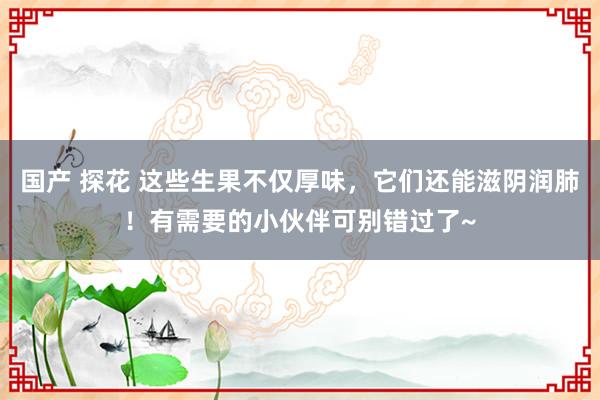 国产 探花 这些生果不仅厚味，它们还能滋阴润肺！有需要的小伙伴可别错过了~