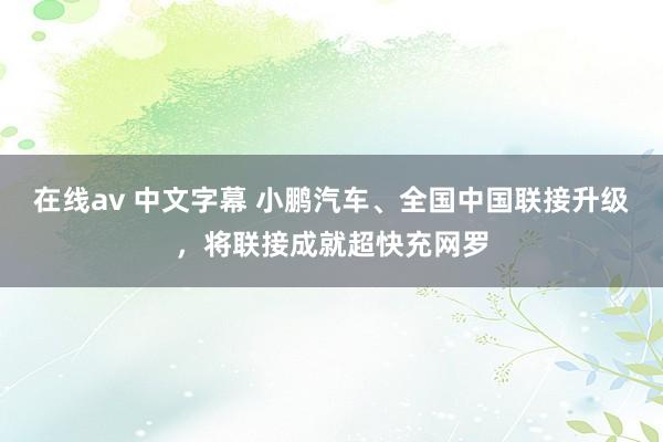 在线av 中文字幕 小鹏汽车、全国中国联接升级，将联接成就超快充网罗