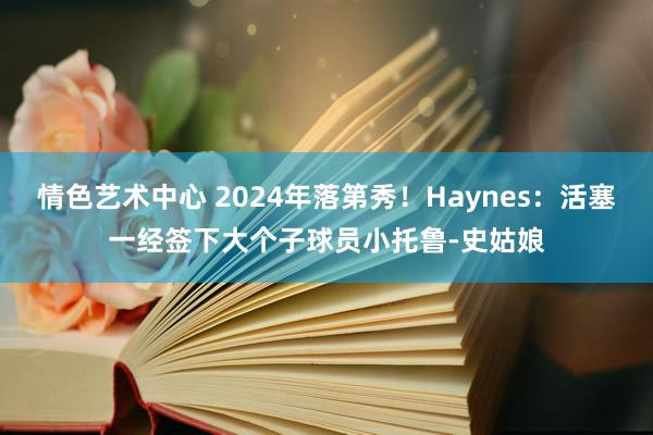 情色艺术中心 2024年落第秀！Haynes：活塞一经签下大个子球员小托鲁-史姑娘