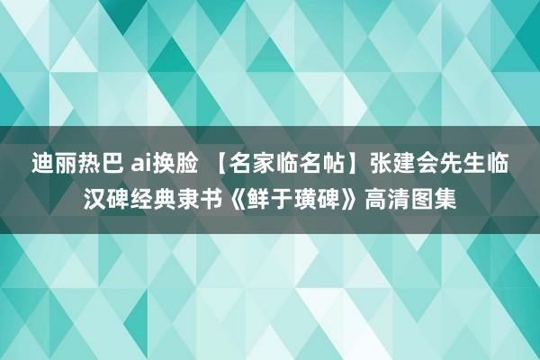 迪丽热巴 ai换脸 【名家临名帖】张建会先生临汉碑经典隶书《鲜于璜碑》高清图集