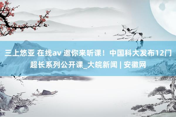 三上悠亚 在线av 邀你来听课！中国科大发布12门超长系列公开课_大皖新闻 | 安徽网