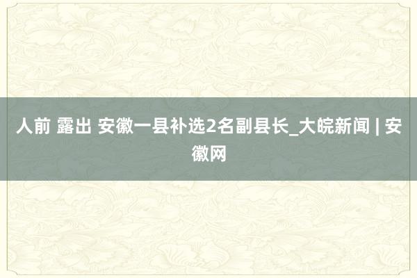 人前 露出 安徽一县补选2名副县长_大皖新闻 | 安徽网