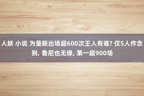 人妖 小说 为曼联出场超600次王人有谁? 仅5人作念到， 鲁尼也无缘， 第一超900场