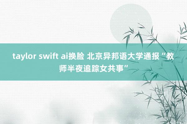 taylor swift ai换脸 北京异邦语大学通报“教师半夜追踪女共事”